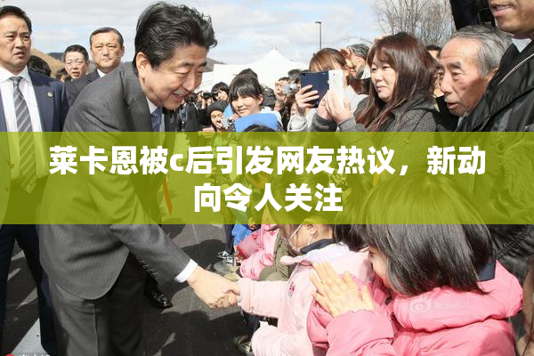 莱卡恩被c后引发网友热议，新动向令人关注
