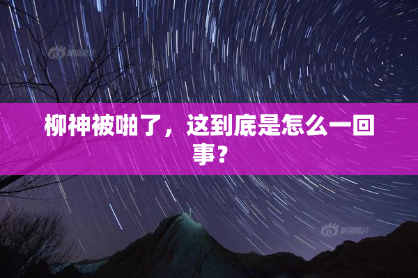 柳神被啪了，这到底是怎么一回事？