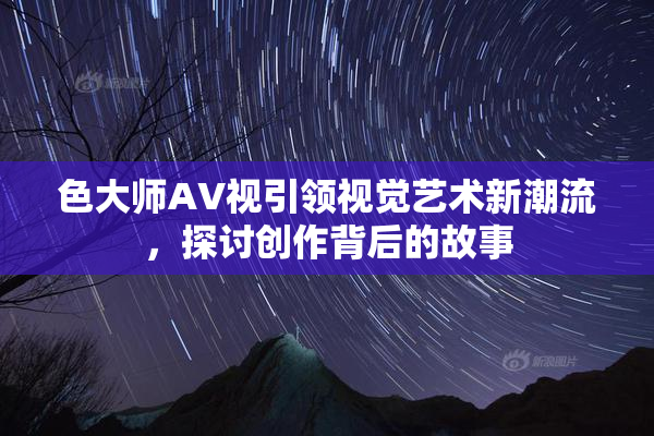 色大师AV视引领视觉艺术新潮流，探讨创作背后的故事