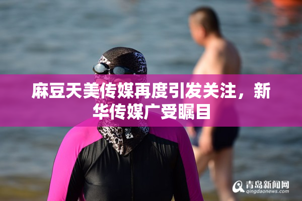 麻豆天美传媒再度引发关注，新华传媒广受瞩目