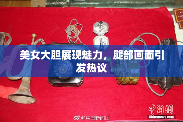 美女大胆展现魅力，腿部画面引发热议