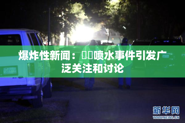 爆炸性新闻：❌‌喷水事件引发广泛关注和讨论