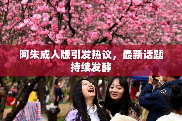 阿朱成人版引发热议，最新话题持续发酵