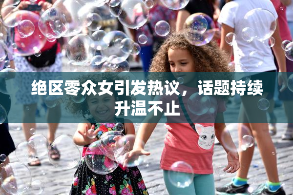 绝区零众女引发热议，话题持续升温不止