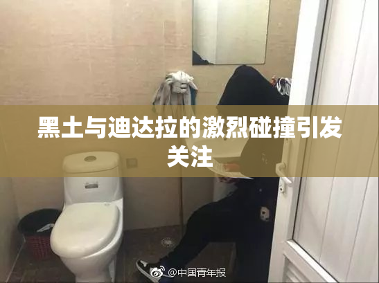 黑土与迪达拉的激烈碰撞引发关注