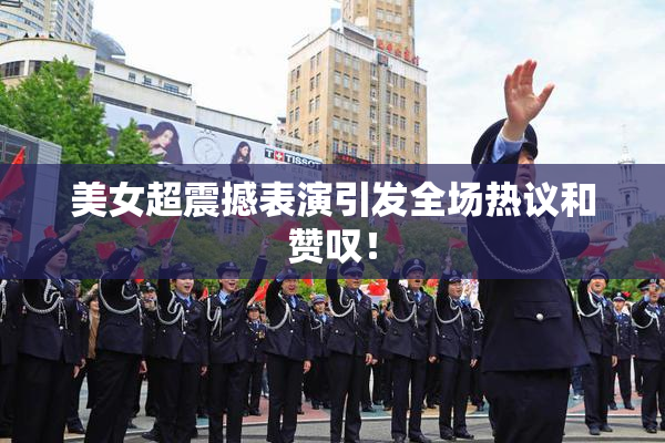 美女超震撼表演引发全场热议和赞叹！