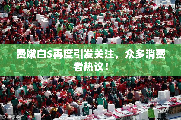 费嫩白S再度引发关注，众多消费者热议！