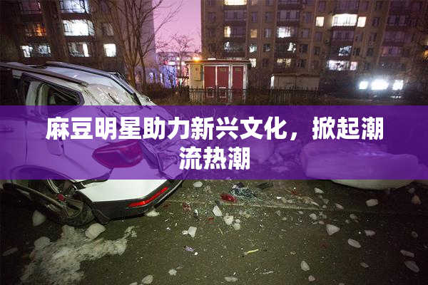 麻豆明星助力新兴文化，掀起潮流热潮