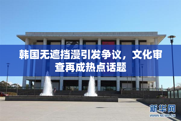 韩国无遮挡漫引发争议，文化审查再成热点话题