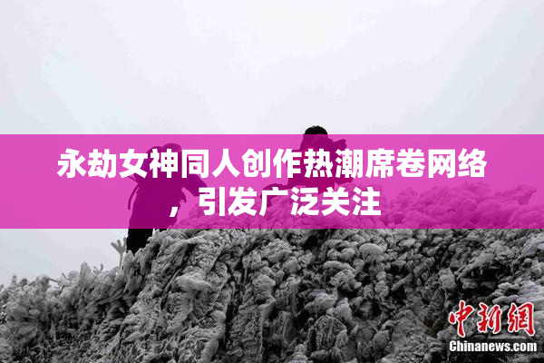 永劫女神同人创作热潮席卷网络，引发广泛关注