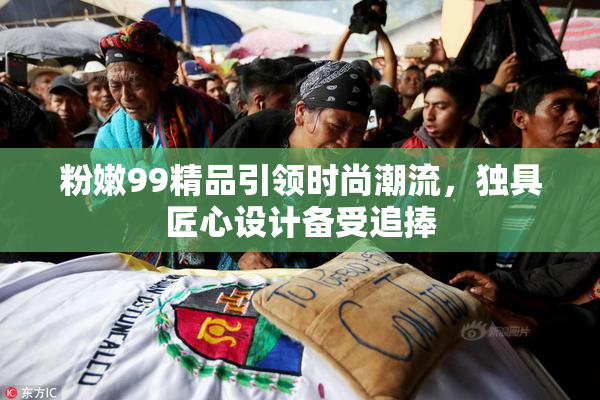 粉嫩99精品引领时尚潮流，独具匠心设计备受追捧