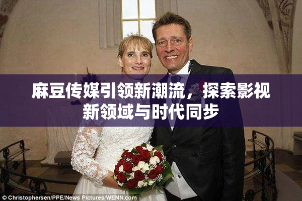 麻豆传媒引领新潮流，探索影视新领域与时代同步