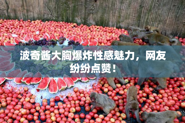 波奇酱大胸爆炸性感魅力，网友纷纷点赞！