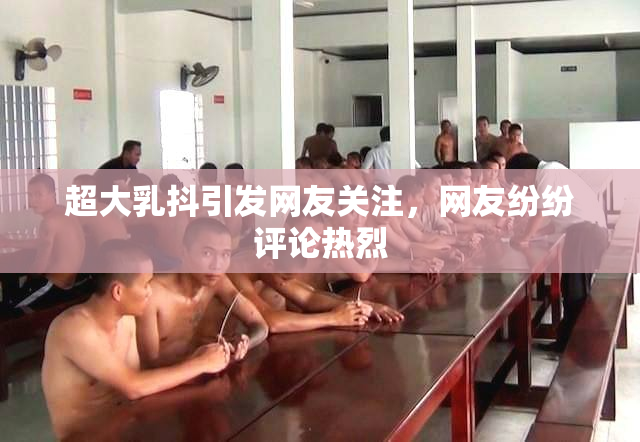 超大乳抖引发网友关注，网友纷纷评论热烈