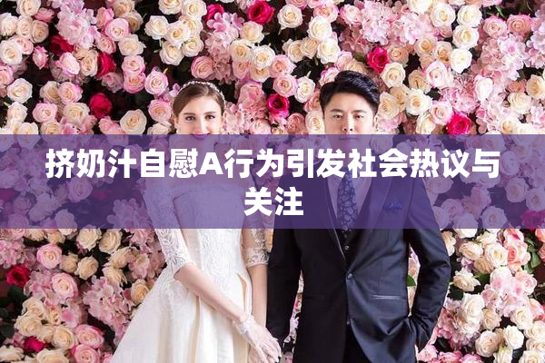 挤奶汁自慰A行为引发社会热议与关注