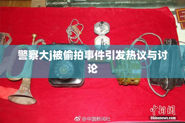 警察大j被偷拍事件引发热议与讨论