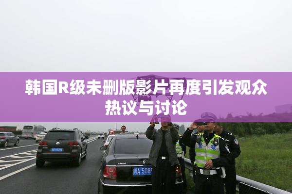 韩国R级未删版影片再度引发观众热议与讨论