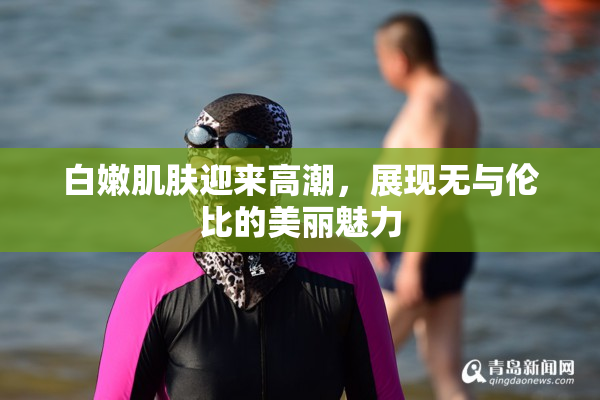 白嫩肌肤迎来高潮，展现无与伦比的美丽魅力