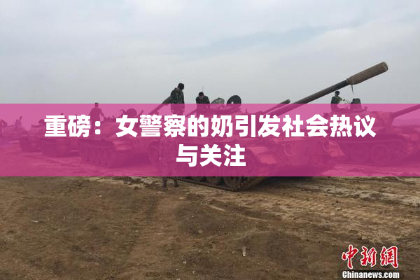 重磅：女警察的奶引发社会热议与关注