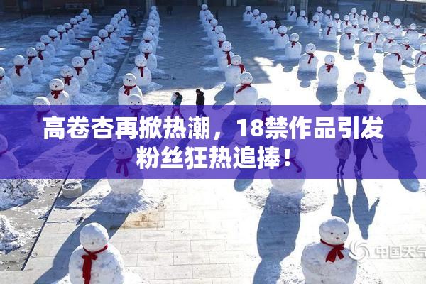 高卷杏再掀热潮，18禁作品引发粉丝狂热追捧！
