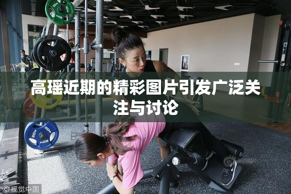 高瑶近期的精彩图片引发广泛关注与讨论