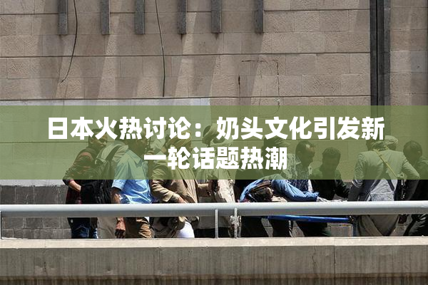 日本火热讨论：奶头文化引发新一轮话题热潮