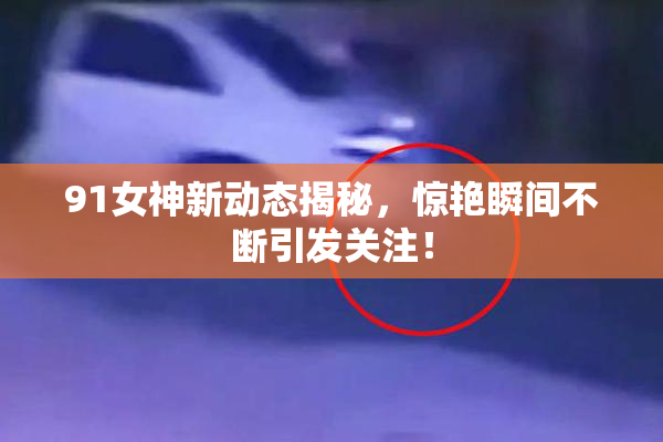 91女神新动态揭秘，惊艳瞬间不断引发关注！