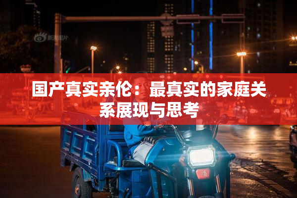 国产真实亲伦：最真实的家庭关系展现与思考