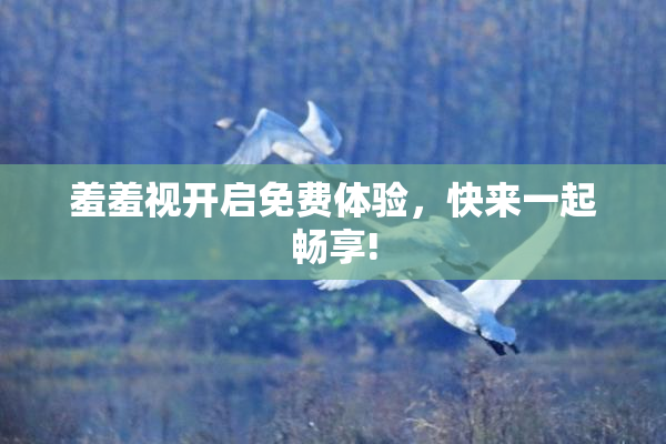 羞羞视开启免费体验，快来一起畅享!