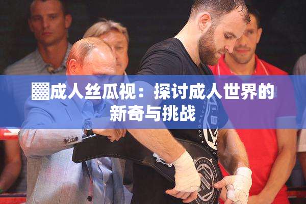 ▓成人丝瓜视：探讨成人世界的新奇与挑战