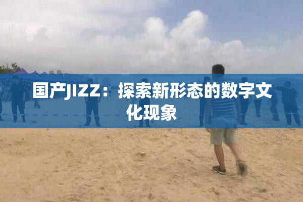 国产JIZZ：探索新形态的数字文化现象