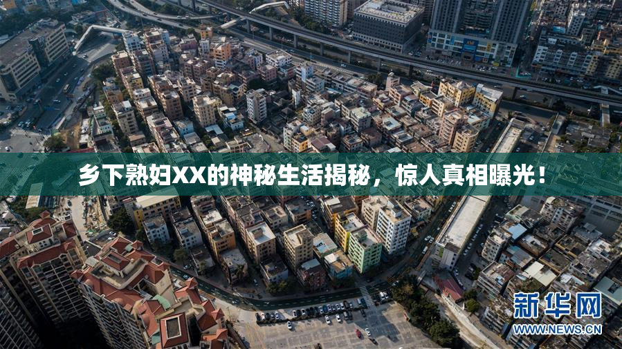 乡下熟妇XX的神秘生活揭秘，惊人真相曝光！