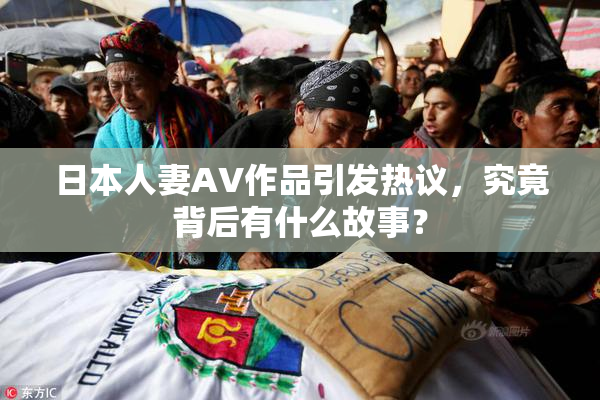 日本人妻AV作品引发热议，究竟背后有什么故事？
