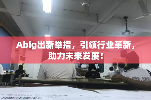 Abig出新举措，引领行业革新，助力未来发展！