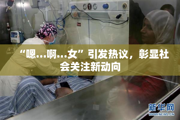 “嗯…啊…女”引发热议，彰显社会关注新动向