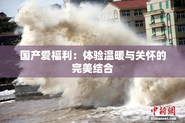 国产爱福利：体验温暖与关怀的完美结合