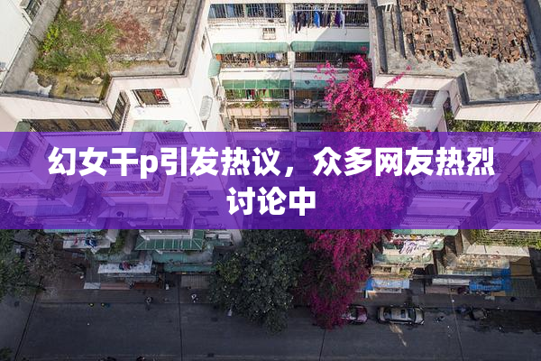 幻女干p引发热议，众多网友热烈讨论中