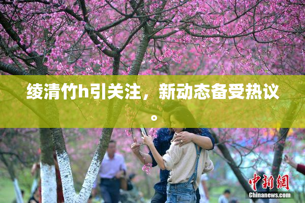 绫清竹h引关注，新动态备受热议。