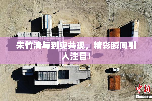 朱竹清与到爽共现，精彩瞬间引人注目！