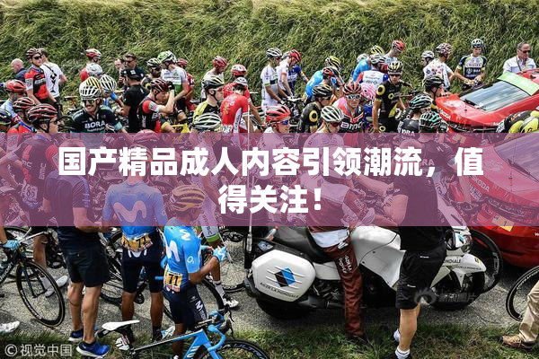 国产精品成人内容引领潮流，值得关注！