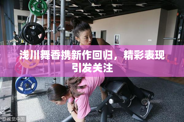 浅川舞香携新作回归，精彩表现引发关注