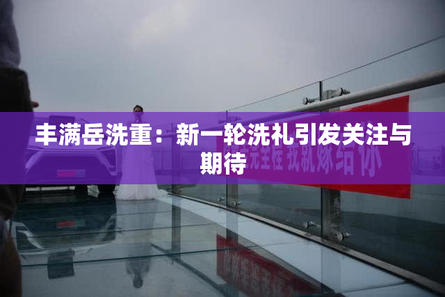丰满岳洗重：新一轮洗礼引发关注与期待