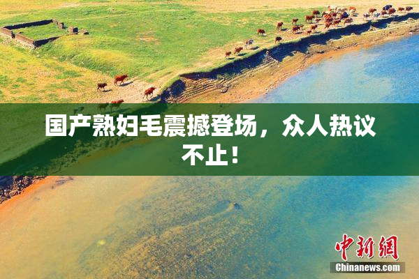 国产熟妇毛震撼登场，众人热议不止！