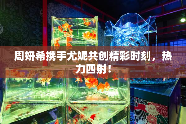 周妍希携手尤妮共创精彩时刻，热力四射！