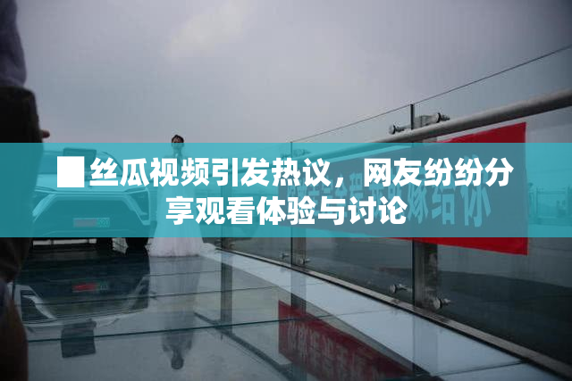 ▉丝瓜视频引发热议，网友纷纷分享观看体验与讨论
