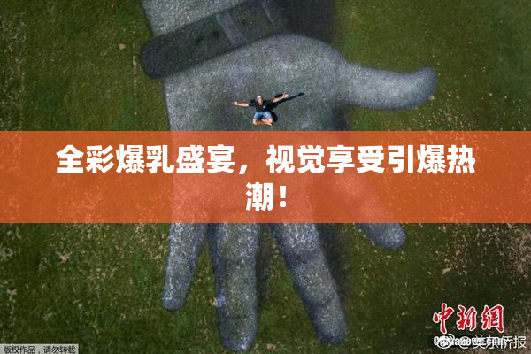 全彩爆乳盛宴，视觉享受引爆热潮！