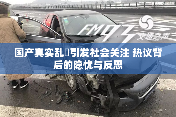 国产真实乱婬引发社会关注 热议背后的隐忧与反思