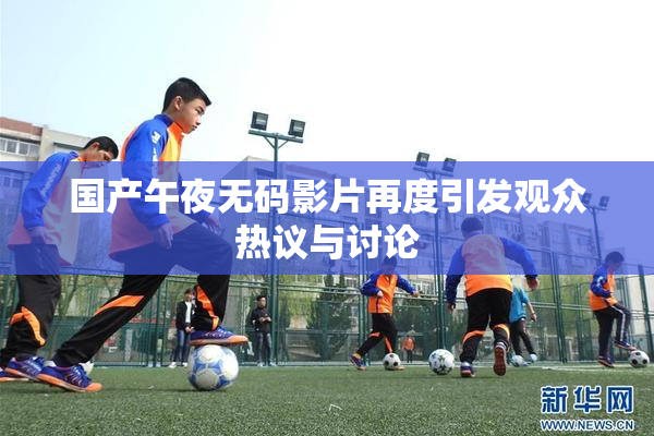 国产午夜无码影片再度引发观众热议与讨论