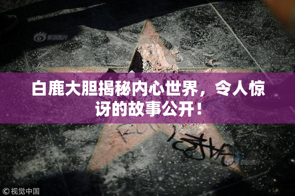 白鹿大胆揭秘内心世界，令人惊讶的故事公开！