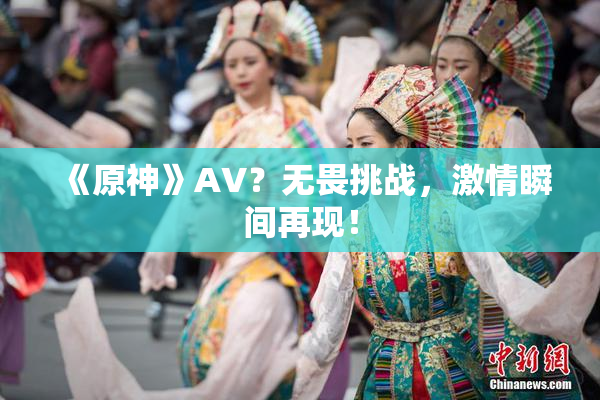 《原神》AV？无畏挑战，激情瞬间再现！